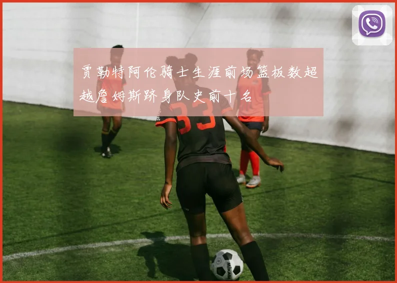 贾勒特阿伦骑士生涯前场篮板数超越詹姆斯跻身队史前十名