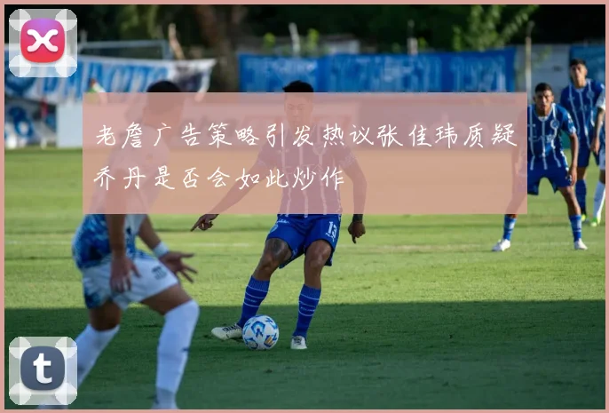 老詹广告策略引发热议张佳玮质疑乔丹是否会如此炒作