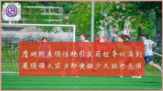 詹姆斯表现惊艳引发药检争议马刺展现强大实力即便缺少文班也无惧挑战