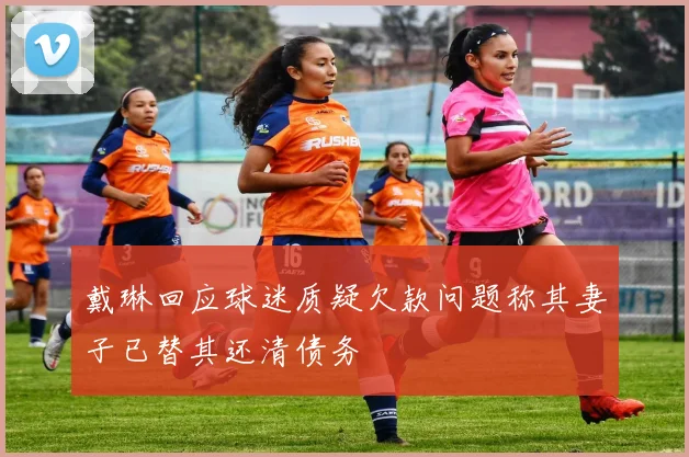 戴琳回应球迷质疑欠款问题称其妻子已替其还清债务