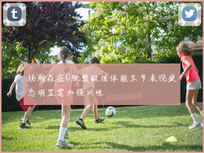 杨瀚森在G联盟锻炼体能末节表现疲态明显需加强训练