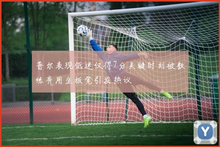 普尔表现低迷仅得7分关键时刻被教练弃用坐板凳引发热议