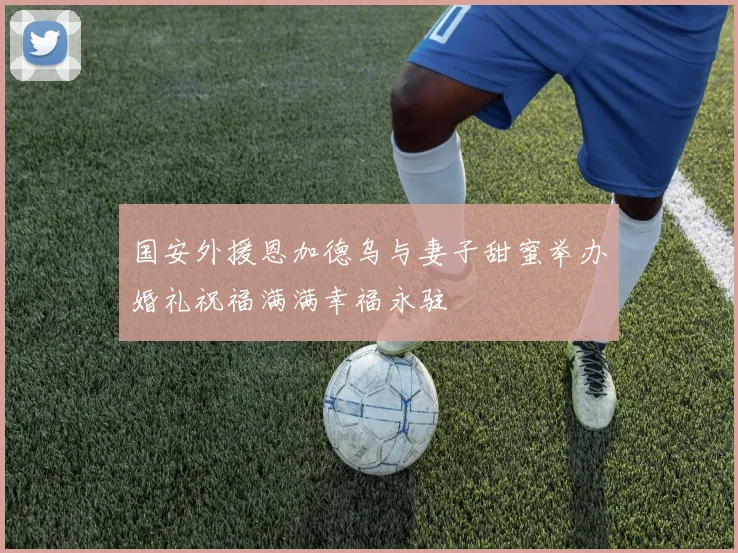 国安外援恩加德乌与妻子甜蜜举办婚礼祝福满满幸福永驻