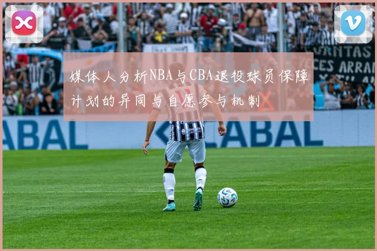 媒体人分析NBA与CBA退役球员保障计划的异同与自愿参与机制