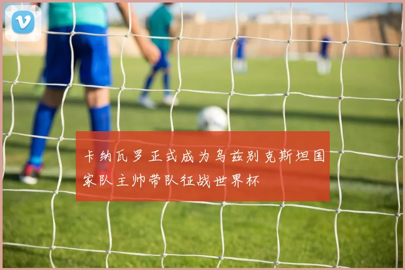 卡纳瓦罗正式成为乌兹别克斯坦国家队主帅带队征战世界杯