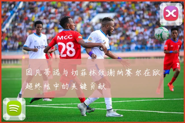 因凡蒂诺与切菲林致谢纳赛尔在欧超终结中的关键贡献