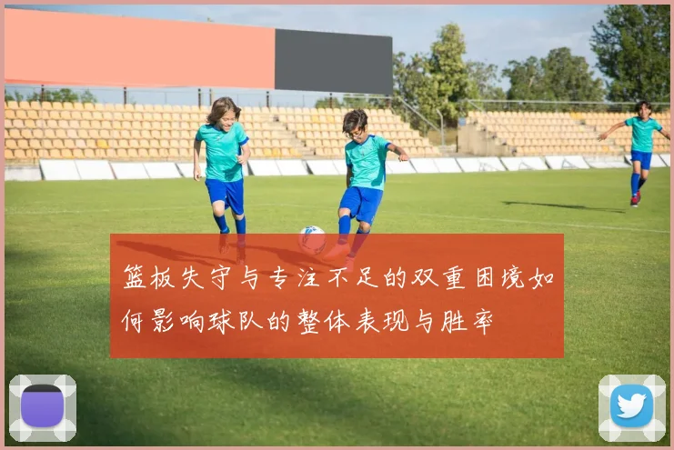 篮板失守与专注不足的双重困境如何影响球队的整体表现与胜率