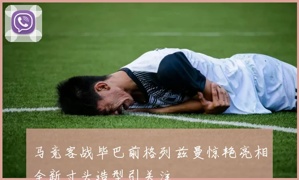 马竞客战毕巴前格列兹曼惊艳亮相全新寸头造型引关注