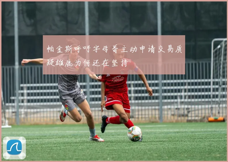 帕金斯呼吁字母哥主动申请交易质疑雄鹿为何还在坚持