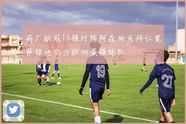 药厂欧冠16强对阵阿森纳或拜仁宽萨称他们为欧洲最强球队