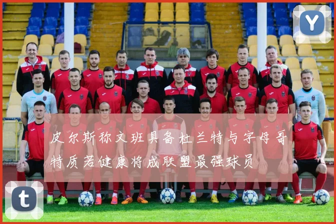 皮尔斯称文班具备杜兰特与字母哥特质若健康将成联盟最强球员