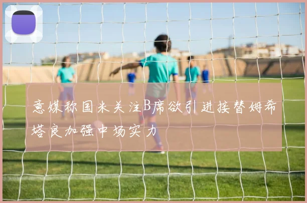 意媒称国米关注B席欲引进接替姆希塔良加强中场实力