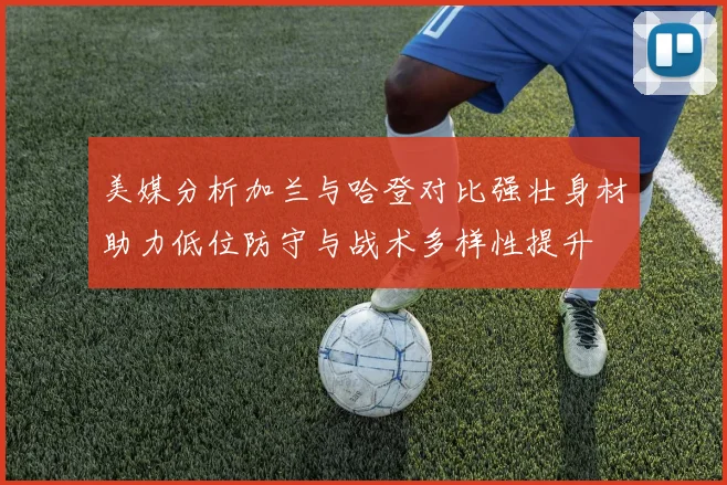 美媒分析加兰与哈登对比强壮身材助力低位防守与战术多样性提升