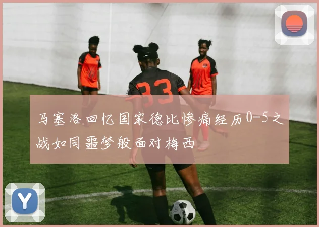 马塞洛回忆国家德比惨痛经历0-5之战如同噩梦般面对梅西