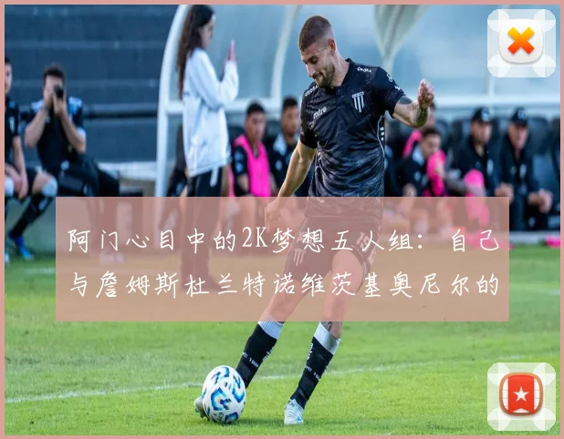 阿门心目中的2K梦想五人组：自己与詹姆斯杜兰特诺维茨基奥尼尔的传奇组合