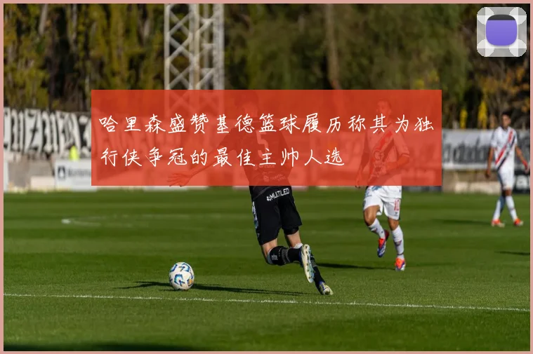 哈里森盛赞基德篮球履历称其为独行侠争冠的最佳主帅人选