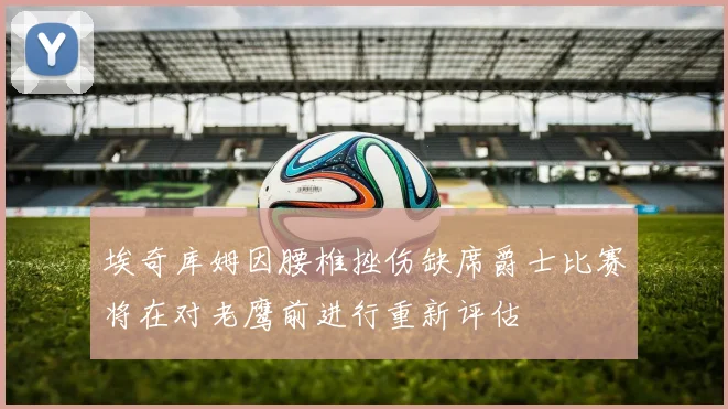 埃奇库姆因腰椎挫伤缺席爵士比赛将在对老鹰前进行重新评估