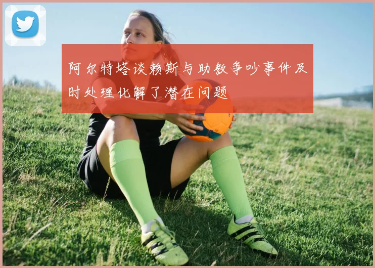 阿尔特塔谈赖斯与助教争吵事件及时处理化解了潜在问题