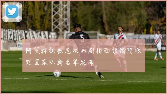 阿莫林执教危机加剧梅西领衔阿根廷国家队新名单发布