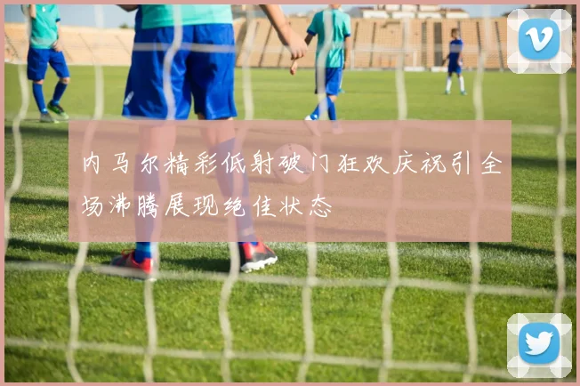 内马尔精彩低射破门狂欢庆祝引全场沸腾展现绝佳状态
