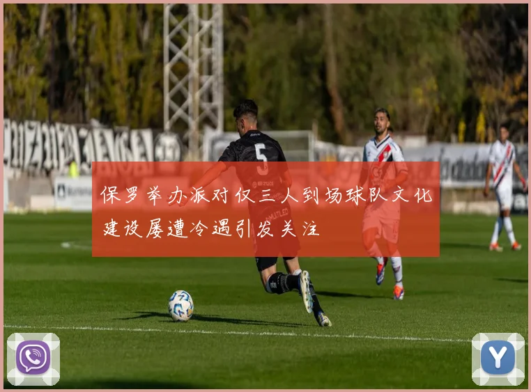 保罗举办派对仅三人到场球队文化建设屡遭冷遇引发关注
