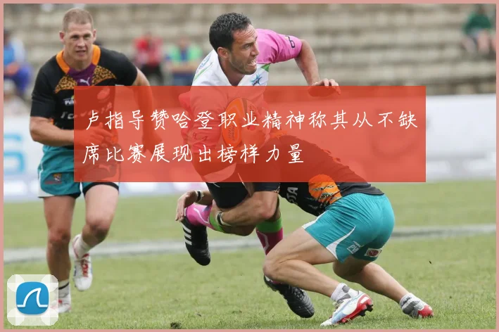 卢指导赞哈登职业精神称其从不缺席比赛展现出榜样力量