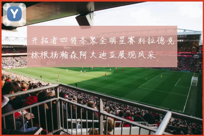 开拓者四将齐聚全明星赛利拉德克林根杨瀚森阿夫迪亚展现风采