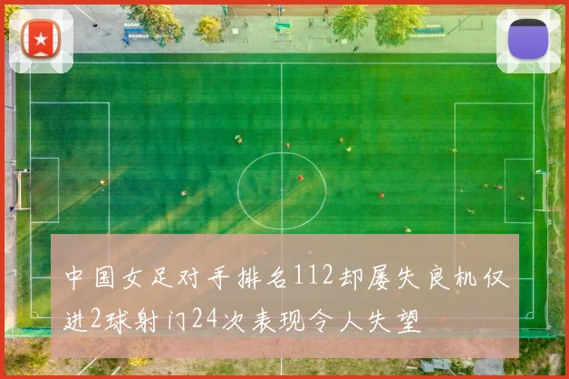 中国女足对手排名112却屡失良机仅进2球射门24次表现令人失望