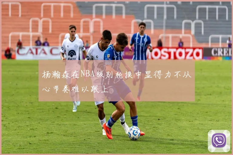 杨瀚森在NBA级别轮换中显得力不从心节奏难以跟上