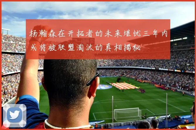 杨瀚森在开拓者的未来堪忧三年内或将被联盟淘汰的真相揭秘
