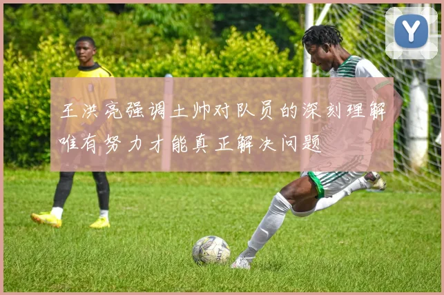 王洪亮强调土帅对队员的深刻理解唯有努力才能真正解决问题