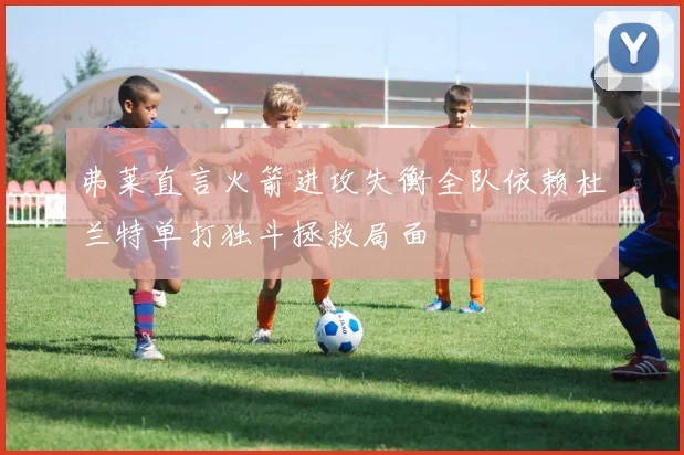 弗莱直言火箭进攻失衡全队依赖杜兰特单打独斗拯救局面