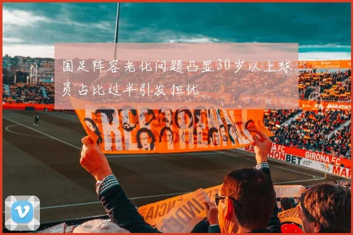 国足阵容老化问题凸显30岁以上球员占比过半引发担忧