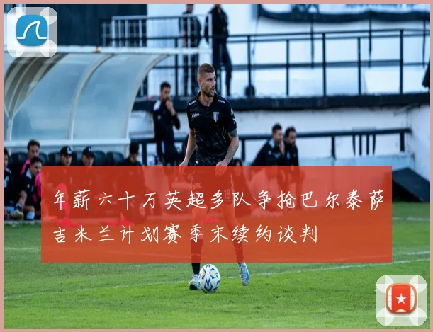 年薪六十万英超多队争抢巴尔泰萨吉米兰计划赛季末续约谈判