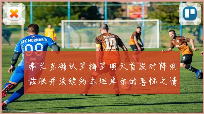 弗兰克确认罗梅罗明天首发对阵利兹联并谈续约本坦库尔的喜悦之情