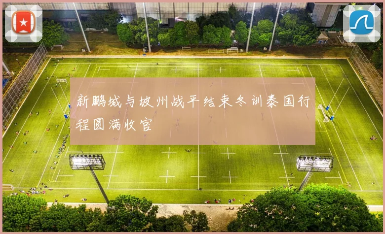 新鹏城与坡州战平结束冬训泰国行程圆满收官