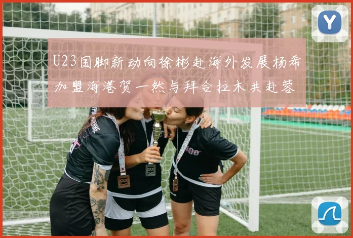 U23国脚新动向徐彬赴海外发展杨希加盟海港贺一然与拜合拉木共赴蓉城