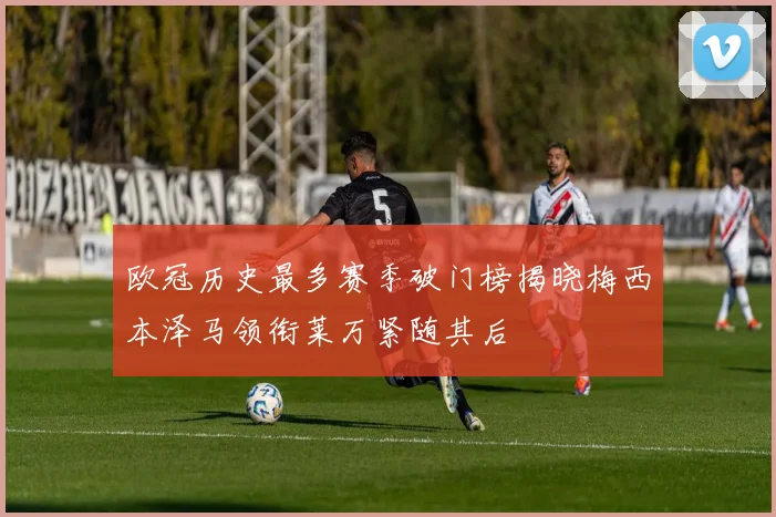 欧冠历史最多赛季破门榜揭晓梅西本泽马领衔莱万紧随其后