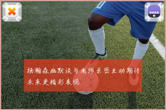 杨瀚森幽默谈与老师亲密互动期待未来更精彩表现