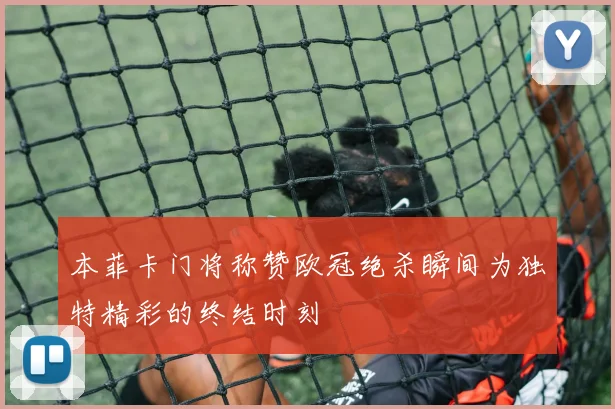本菲卡门将称赞欧冠绝杀瞬间为独特精彩的终结时刻