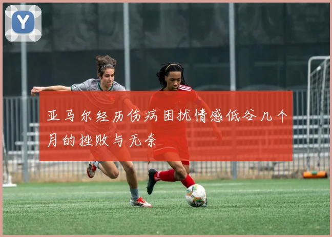 亚马尔经历伤病困扰情感低谷几个月的挫败与无奈