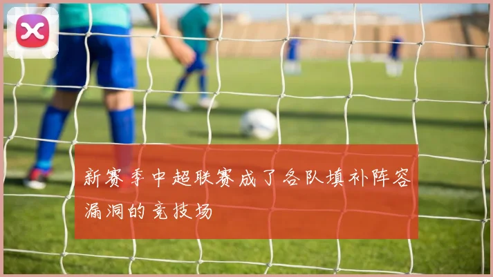 新赛季中超联赛成了各队填补阵容漏洞的竞技场