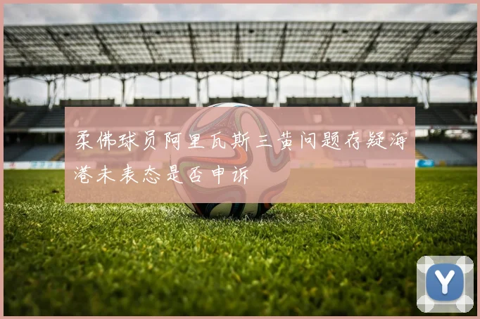 柔佛球员阿里瓦斯三黄问题存疑海港未表态是否申诉