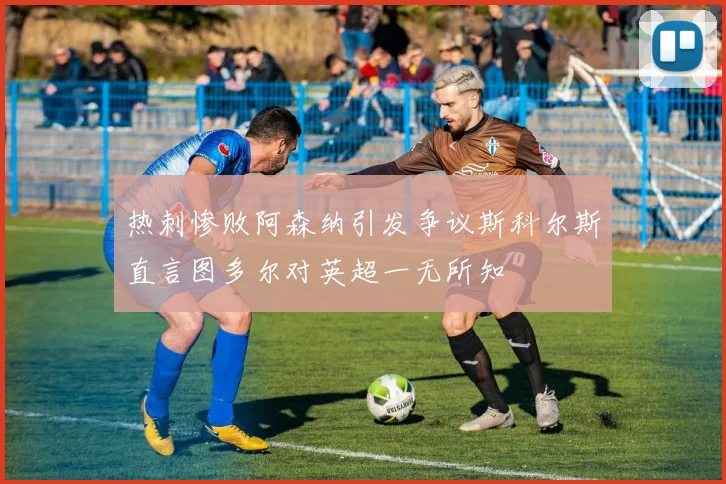 热刺惨败阿森纳引发争议斯科尔斯直言图多尔对英超一无所知