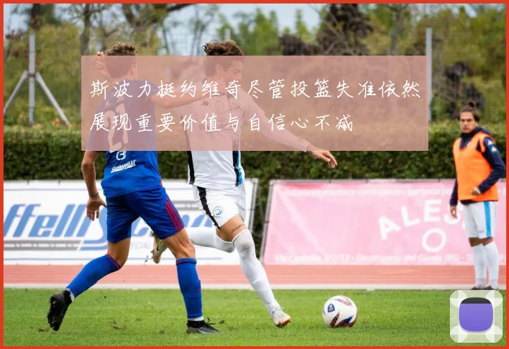 斯波力挺约维奇尽管投篮失准依然展现重要价值与自信心不减