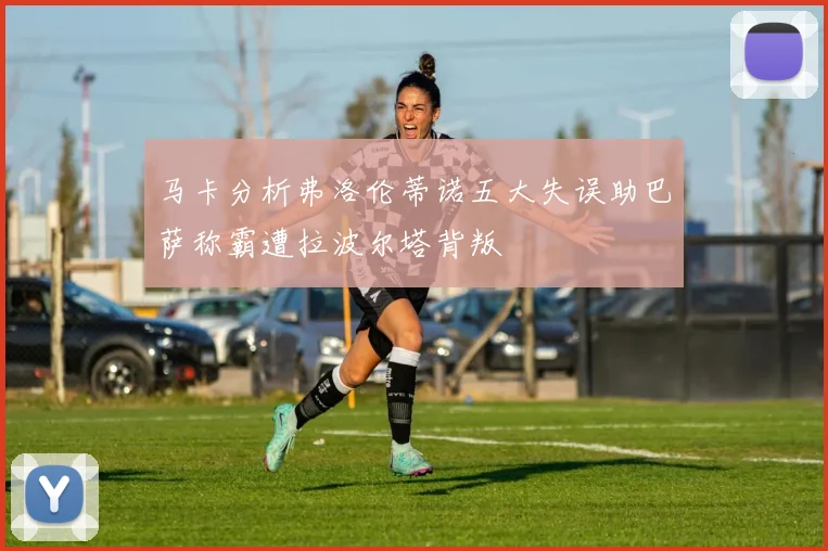 马卡分析弗洛伦蒂诺五大失误助巴萨称霸遭拉波尔塔背叛