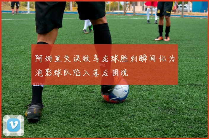 阿姆里失误致乌龙球胜利瞬间化为泡影球队陷入落后困境