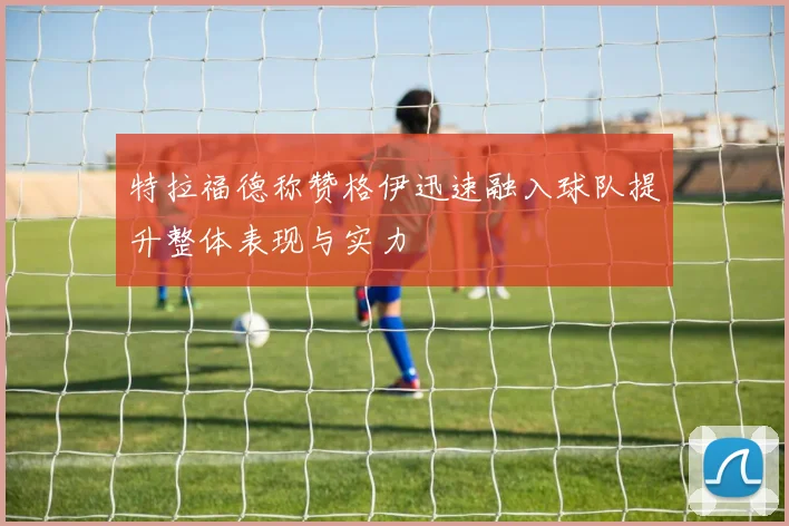 特拉福德称赞格伊迅速融入球队提升整体表现与实力