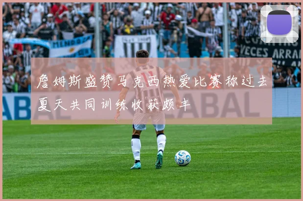 詹姆斯盛赞马克西热爱比赛称过去夏天共同训练收获颇丰